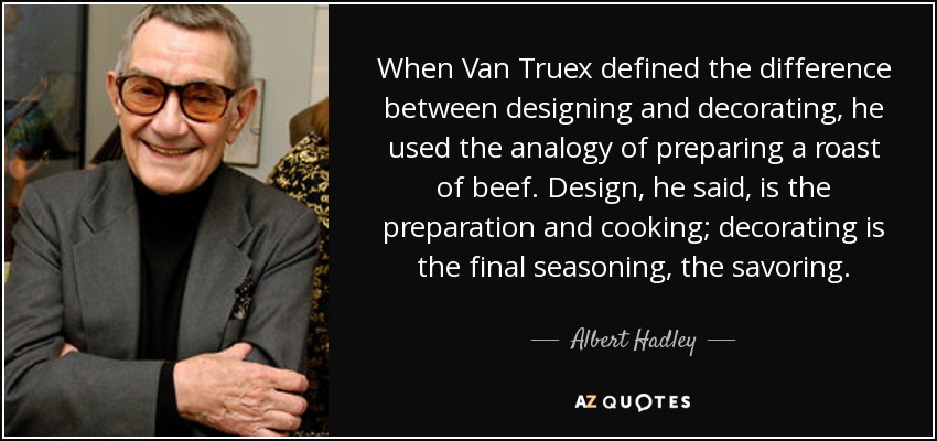 When Van Truex defined the difference between designing and decorating, he used the analogy of preparing a roast of beef. Design, he said, is the preparation and cooking; decorating is the final seasoning, the savoring. - Albert Hadley
