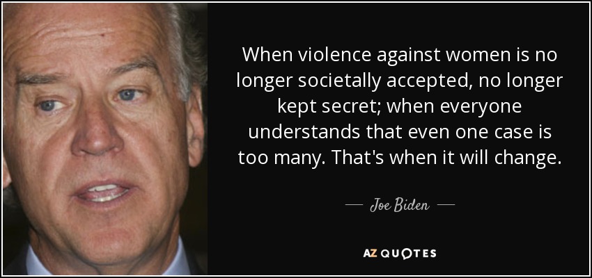When violence against women is no longer societally accepted, no longer kept secret; when everyone understands that even one case is too many. That's when it will change. - Joe Biden