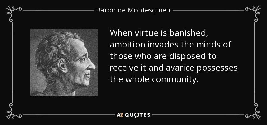 When virtue is banished, ambition invades the minds of those who are disposed to receive it and avarice possesses the whole community. - Baron de Montesquieu