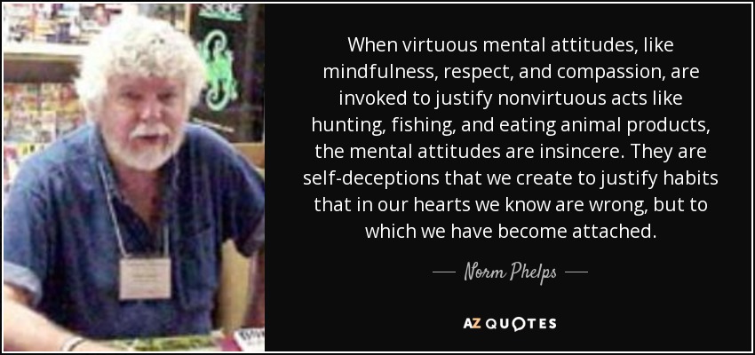 When virtuous mental attitudes, like mindfulness, respect, and compassion, are invoked to justify nonvirtuous acts like hunting, fishing, and eating animal products, the mental attitudes are insincere. They are self-deceptions that we create to justify habits that in our hearts we know are wrong, but to which we have become attached. - Norm Phelps