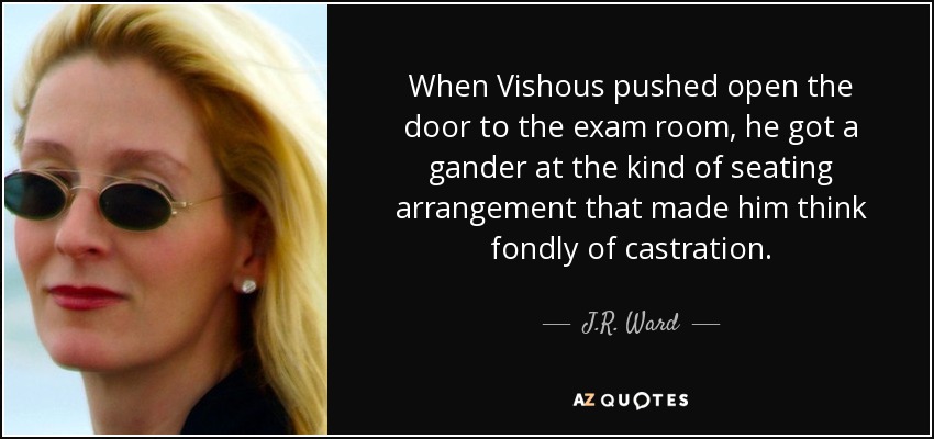 When Vishous pushed open the door to the exam room, he got a gander at the kind of seating arrangement that made him think fondly of castration. - J.R. Ward