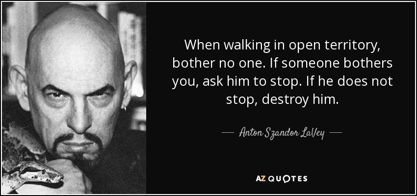 When walking in open territory, bother no one. If someone bothers you, ask him to stop. If he does not stop, destroy him. - Anton Szandor LaVey