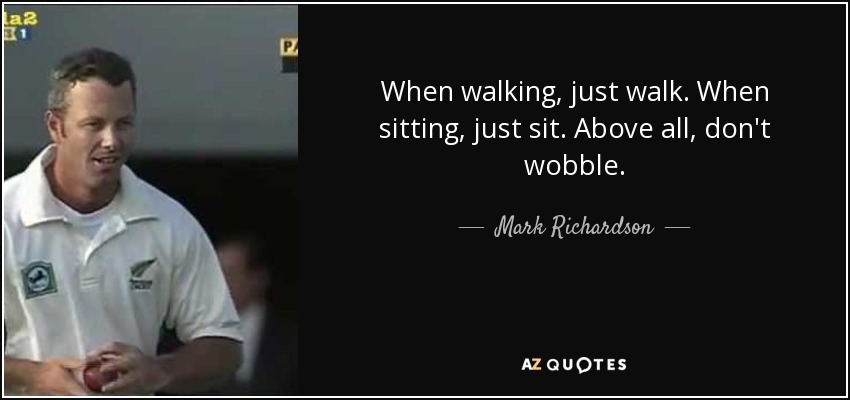 When walking, just walk. When sitting, just sit. Above all, don't wobble. - Mark Richardson