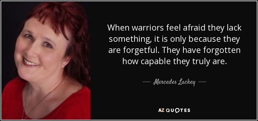 When warriors feel afraid they lack something, it is only because they are forgetful. They have forgotten how capable they truly are. - Mercedes Lackey