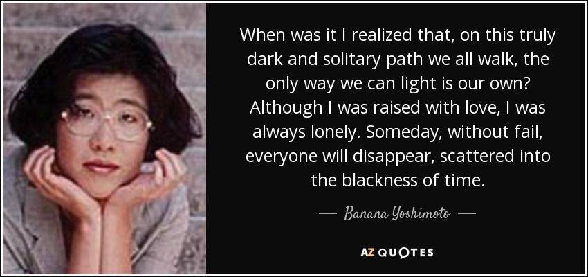 When was it I realized that, on this truly dark and solitary path we all walk, the only way we can light is our own? Although I was raised with love, I was always lonely. Someday, without fail, everyone will disappear, scattered into the blackness of time. - Banana Yoshimoto