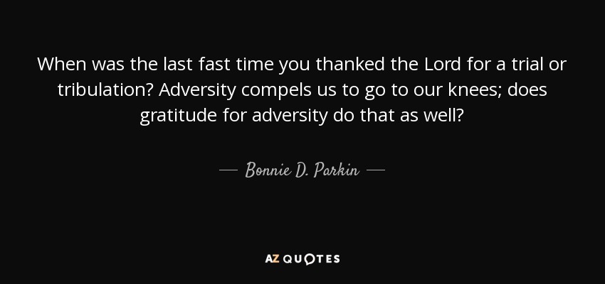 When was the last fast time you thanked the Lord for a trial or tribulation? Adversity compels us to go to our knees; does gratitude for adversity do that as well? - Bonnie D. Parkin