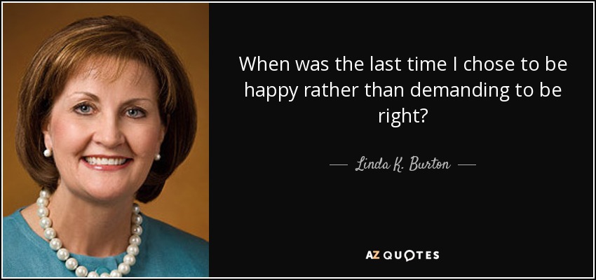 When was the last time I chose to be happy rather than demanding to be right? - Linda K. Burton
