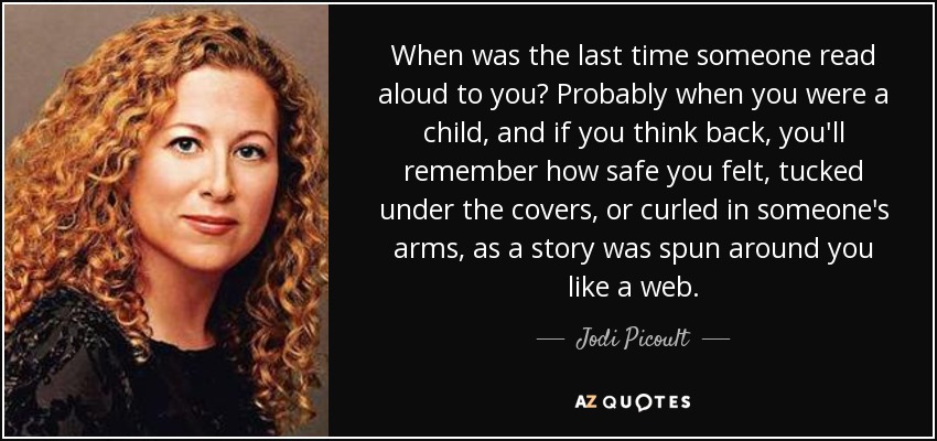 When was the last time someone read aloud to you? Probably when you were a child, and if you think back, you'll remember how safe you felt, tucked under the covers, or curled in someone's arms, as a story was spun around you like a web. - Jodi Picoult