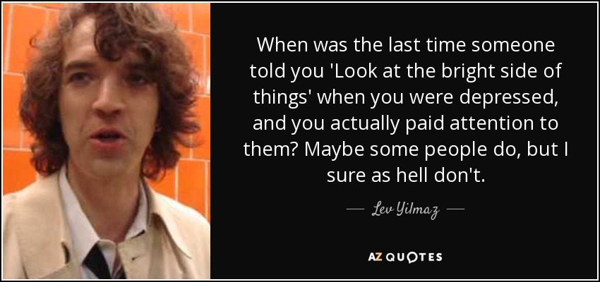 When was the last time someone told you 'Look at the bright side of things' when you were depressed, and you actually paid attention to them? Maybe some people do, but I sure as hell don't. - Lev Yilmaz