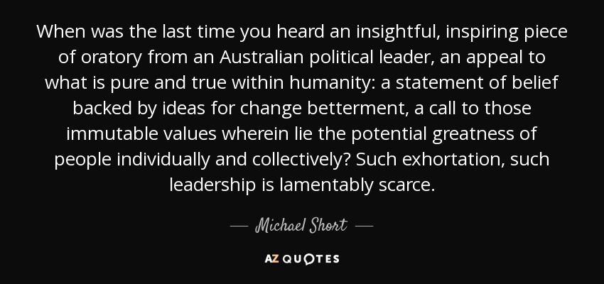 When was the last time you heard an insightful, inspiring piece of oratory from an Australian political leader, an appeal to what is pure and true within humanity: a statement of belief backed by ideas for change betterment, a call to those immutable values wherein lie the potential greatness of people individually and collectively? Such exhortation, such leadership is lamentably scarce. - Michael Short