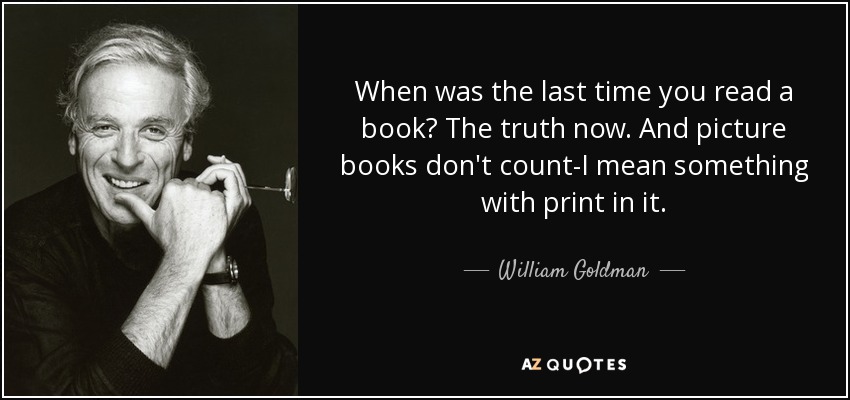 When was the last time you read a book? The truth now. And picture books don't count-I mean something with print in it. - William Goldman