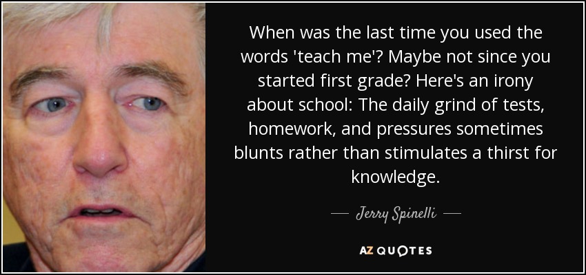 When was the last time you used the words 'teach me'? Maybe not since you started first grade? Here's an irony about school: The daily grind of tests, homework, and pressures sometimes blunts rather than stimulates a thirst for knowledge. - Jerry Spinelli