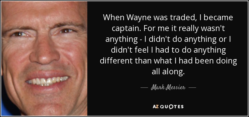 When Wayne was traded, I became captain. For me it really wasn't anything - I didn't do anything or I didn't feel I had to do anything different than what I had been doing all along. - Mark Messier