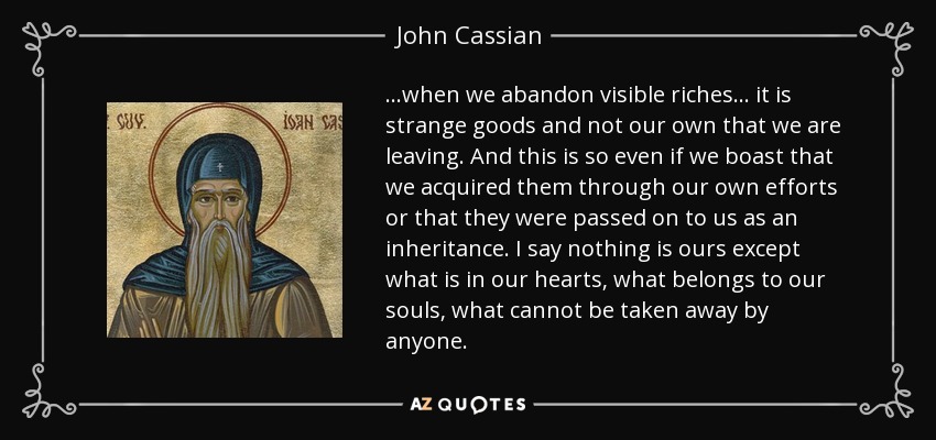 ...when we abandon visible riches... it is strange goods and not our own that we are leaving. And this is so even if we boast that we acquired them through our own efforts or that they were passed on to us as an inheritance. I say nothing is ours except what is in our hearts, what belongs to our souls, what cannot be taken away by anyone. - John Cassian