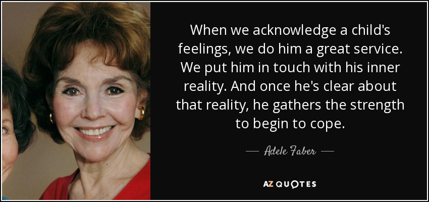 When we acknowledge a child's feelings, we do him a great service. We put him in touch with his inner reality. And once he's clear about that reality, he gathers the strength to begin to cope. - Adele Faber
