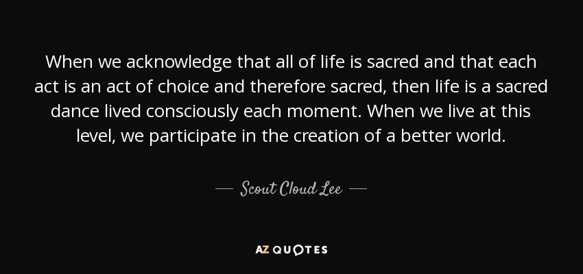 When we acknowledge that all of life is sacred and that each act is an act of choice and therefore sacred, then life is a sacred dance lived consciously each moment. When we live at this level, we participate in the creation of a better world. - Scout Cloud Lee