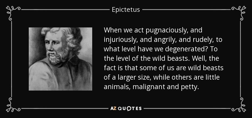 When we act pugnaciously, and injuriously, and angrily, and rudely, to what level have we degenerated? To the level of the wild beasts. Well, the fact is that some of us are wild beasts of a larger size, while others are little animals, malignant and petty. - Epictetus
