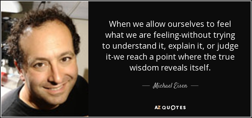 When we allow ourselves to feel what we are feeling-without trying to understand it, explain it, or judge it-we reach a point where the true wisdom reveals itself. - Michael Eisen