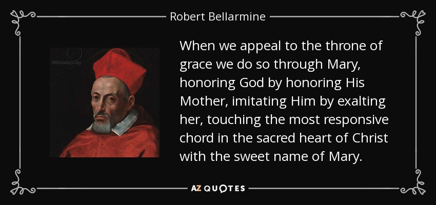 When we appeal to the throne of grace we do so through Mary, honoring God by honoring His Mother, imitating Him by exalting her, touching the most responsive chord in the sacred heart of Christ with the sweet name of Mary. - Robert Bellarmine