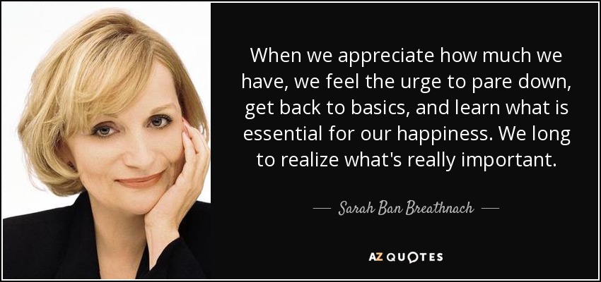When we appreciate how much we have, we feel the urge to pare down, get back to basics, and learn what is essential for our happiness. We long to realize what's really important. - Sarah Ban Breathnach