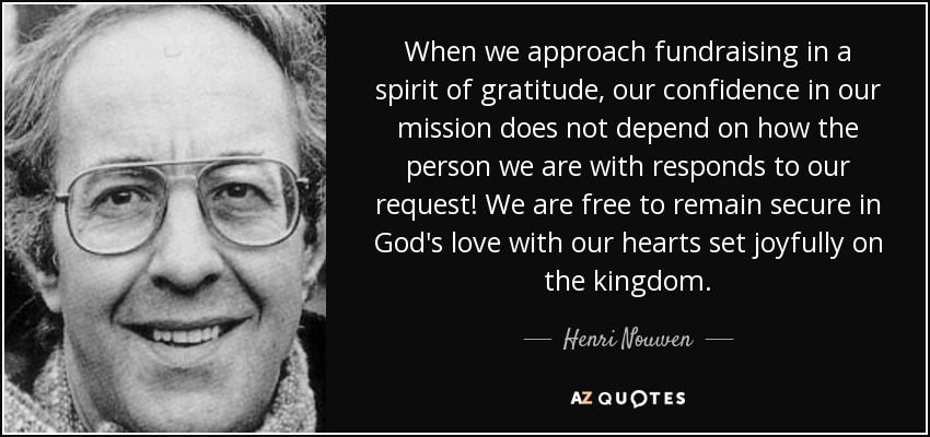 When we approach fundraising in a spirit of gratitude, our confidence in our mission does not depend on how the person we are with responds to our request! We are free to remain secure in God's love with our hearts set joyfully on the kingdom. - Henri Nouwen