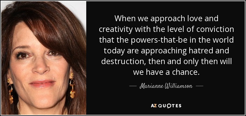 When we approach love and creativity with the level of conviction that the powers-that-be in the world today are approaching hatred and destruction, then and only then will we have a chance. - Marianne Williamson
