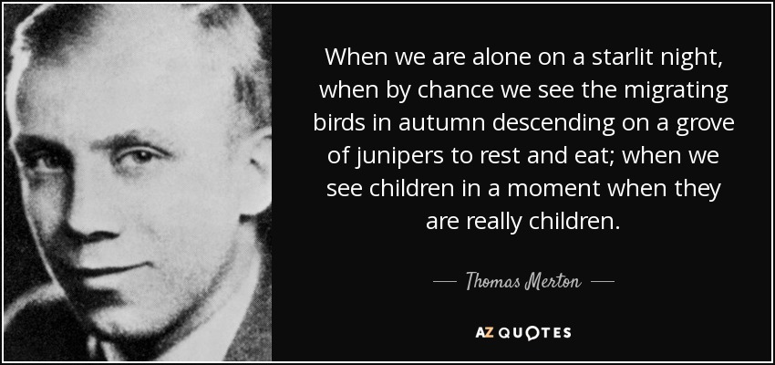 When we are alone on a starlit night, when by chance we see the migrating birds in autumn descending on a grove of junipers to rest and eat; when we see children in a moment when they are really children. - Thomas Merton