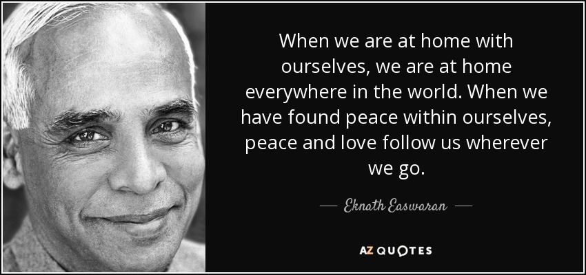 When we are at home with ourselves, we are at home everywhere in the world. When we have found peace within ourselves, peace and love follow us wherever we go. - Eknath Easwaran