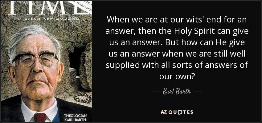 When we are at our wits' end for an answer, then the Holy Spirit can give us an answer. But how can He give us an answer when we are still well supplied with all sorts of answers of our own? - Karl Barth