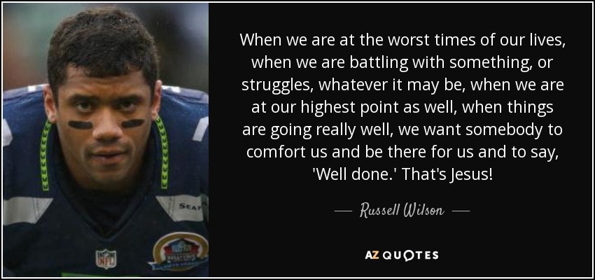 When we are at the worst times of our lives, when we are battling with something, or struggles, whatever it may be, when we are at our highest point as well, when things are going really well, we want somebody to comfort us and be there for us and to say, 'Well done.' That's Jesus! - Russell Wilson
