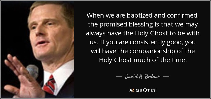 When we are baptized and confirmed, the promised blessing is that we may always have the Holy Ghost to be with us. If you are consistently good, you will have the companionship of the Holy Ghost much of the time. - David A. Bednar