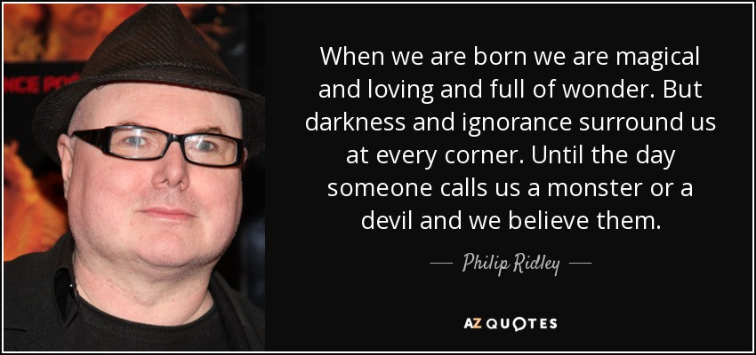 When we are born we are magical and loving and full of wonder. But darkness and ignorance surround us at every corner. Until the day someone calls us a monster or a devil and we believe them. - Philip Ridley
