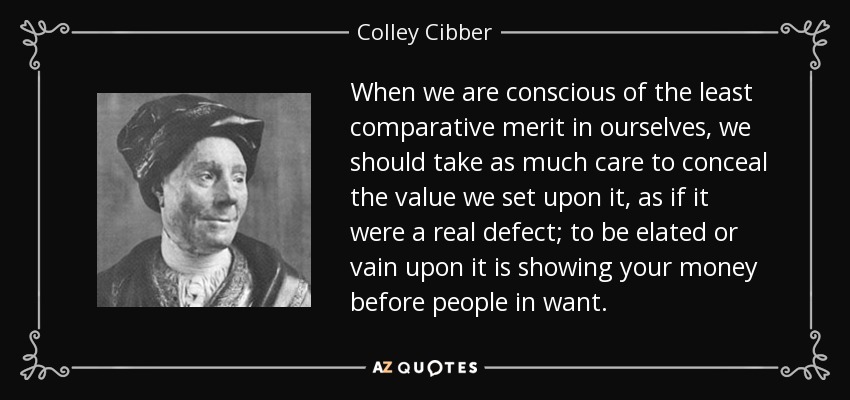 When we are conscious of the least comparative merit in ourselves, we should take as much care to conceal the value we set upon it, as if it were a real defect; to be elated or vain upon it is showing your money before people in want. - Colley Cibber