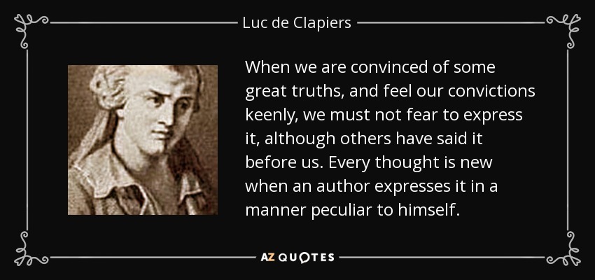 When we are convinced of some great truths, and feel our convictions keenly, we must not fear to express it, although others have said it before us. Every thought is new when an author expresses it in a manner peculiar to himself. - Luc de Clapiers