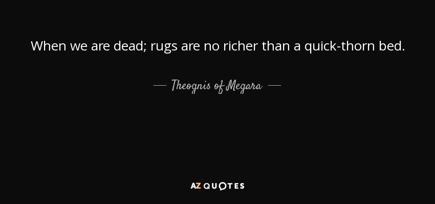 When we are dead; rugs are no richer than a quick-thorn bed. - Theognis of Megara