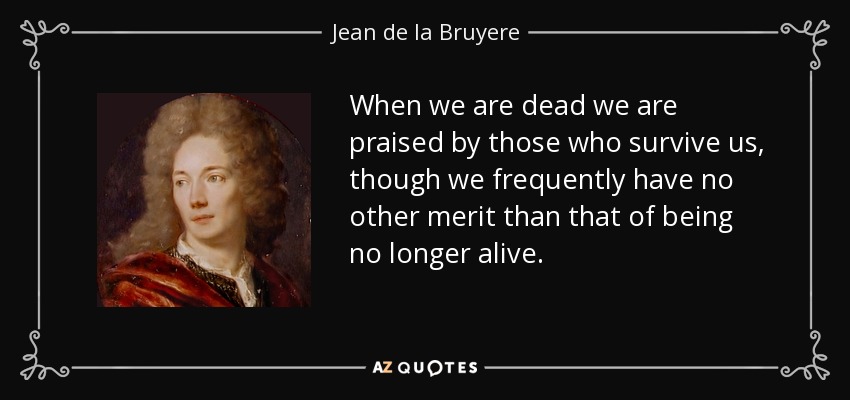 When we are dead we are praised by those who survive us, though we frequently have no other merit than that of being no longer alive. - Jean de la Bruyere