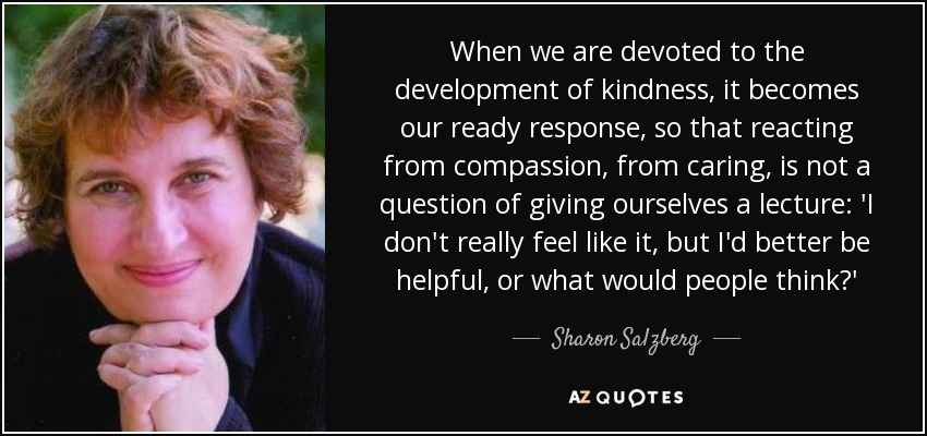 When we are devoted to the development of kindness, it becomes our ready response, so that reacting from compassion, from caring, is not a question of giving ourselves a lecture: 'I don't really feel like it, but I'd better be helpful, or what would people think?' - Sharon Salzberg
