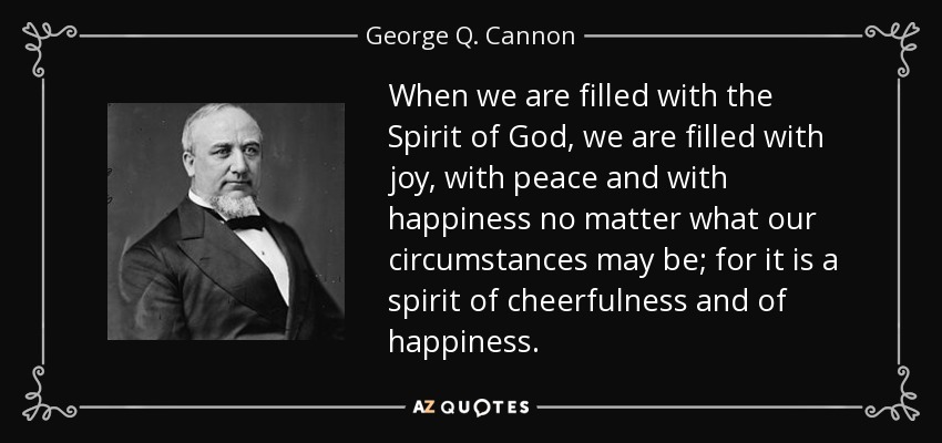 When we are filled with the Spirit of God, we are filled with joy, with peace and with happiness no matter what our circumstances may be; for it is a spirit of cheerfulness and of happiness. - George Q. Cannon