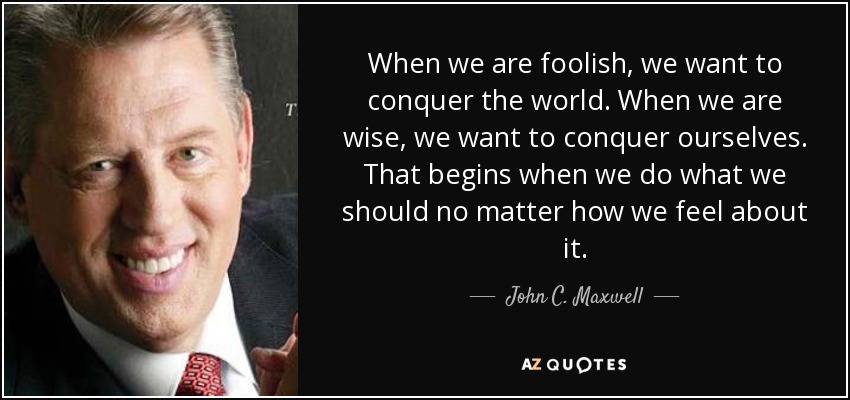 When we are foolish, we want to conquer the world. When we are wise, we want to conquer ourselves. That begins when we do what we should no matter how we feel about it. - John C. Maxwell