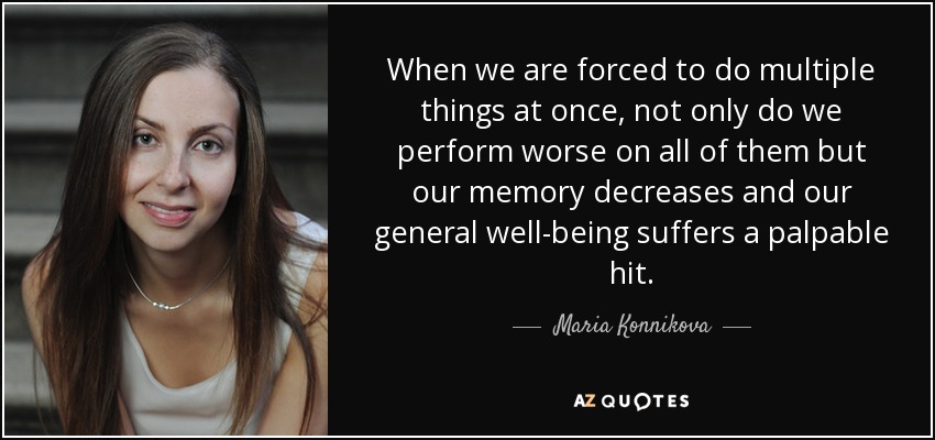 When we are forced to do multiple things at once, not only do we perform worse on all of them but our memory decreases and our general well-being suffers a palpable hit. - Maria Konnikova