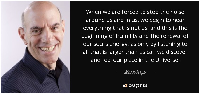 When we are forced to stop the noise around us and in us, we begin to hear everything that is not us, and this is the beginning of humility and the renewal of our soul's energy; as only by listening to all that is larger than us can we discover and feel our place in the Universe. - Mark Nepo
