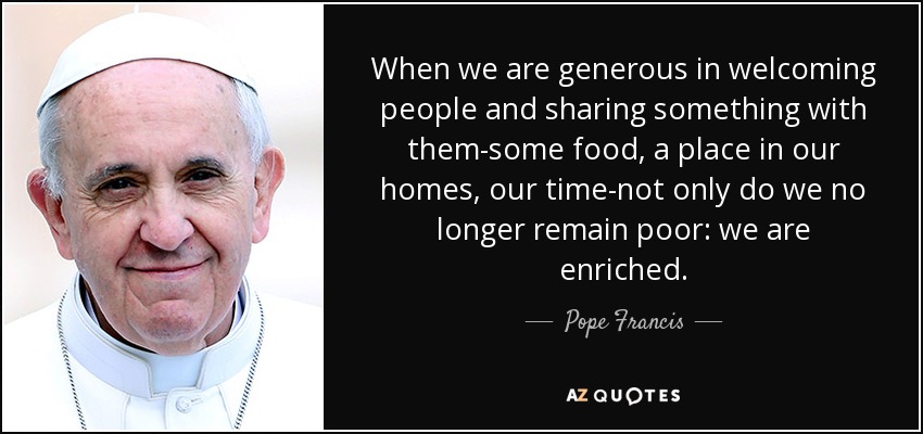 When we are generous in welcoming people and sharing something with them-some food, a place in our homes, our time-not only do we no longer remain poor: we are enriched. - Pope Francis