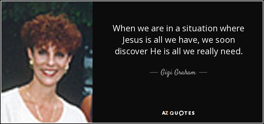 When we are in a situation where Jesus is all we have, we soon discover He is all we really need. - Gigi Graham