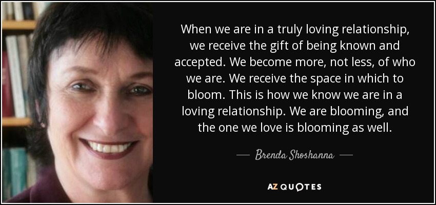When we are in a truly loving relationship, we receive the gift of being known and accepted. We become more, not less, of who we are. We receive the space in which to bloom. This is how we know we are in a loving relationship. We are blooming, and the one we love is blooming as well. - Brenda Shoshanna