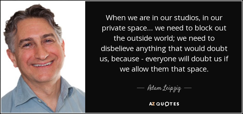 When we are in our studios, in our private space... we need to block out the outside world; we need to disbelieve anything that would doubt us, because - everyone will doubt us if we allow them that space. - Adam Leipzig