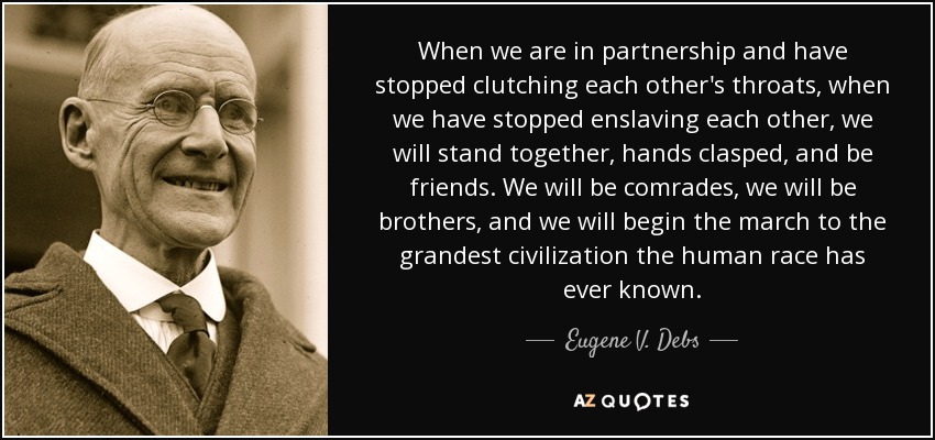 When we are in partnership and have stopped clutching each other's throats, when we have stopped enslaving each other, we will stand together, hands clasped, and be friends. We will be comrades, we will be brothers, and we will begin the march to the grandest civilization the human race has ever known. - Eugene V. Debs