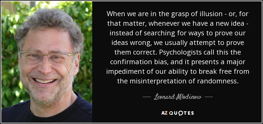 When we are in the grasp of illusion - or, for that matter, whenever we have a new idea - instead of searching for ways to prove our ideas wrong, we usually attempt to prove them correct. Psychologists call this the confirmation bias, and it presents a major impediment of our ability to break free from the misinterpretation of randomness. - Leonard Mlodinow