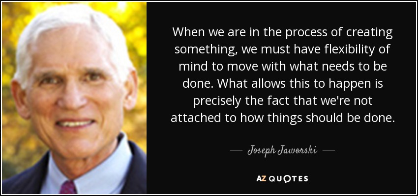 When we are in the process of creating something, we must have flexibility of mind to move with what needs to be done. What allows this to happen is precisely the fact that we're not attached to how things should be done. - Joseph Jaworski