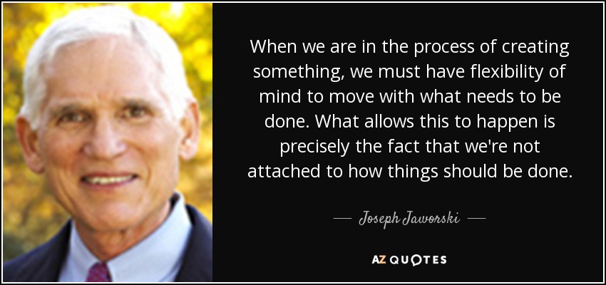 When we are in the process of creating something, we must have flexibility of mind to move with what needs to be done. What allows this to happen is precisely the fact that we're not attached to how things should be done. - Joseph Jaworski