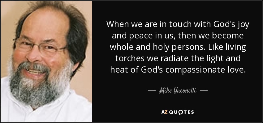 When we are in touch with God's joy and peace in us, then we become whole and holy persons. Like living torches we radiate the light and heat of God's compassionate love. - Mike Yaconelli